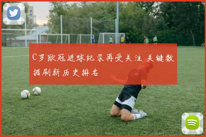 C罗欧冠进球纪录再受关注 关键数据刷新历史排名