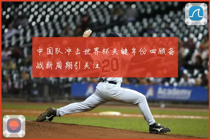 中国队冲击世界杯关键年份回顾备战新周期引关注