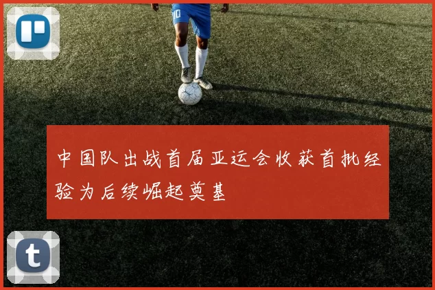 中国队出战首届亚运会收获首批经验为后续崛起奠基