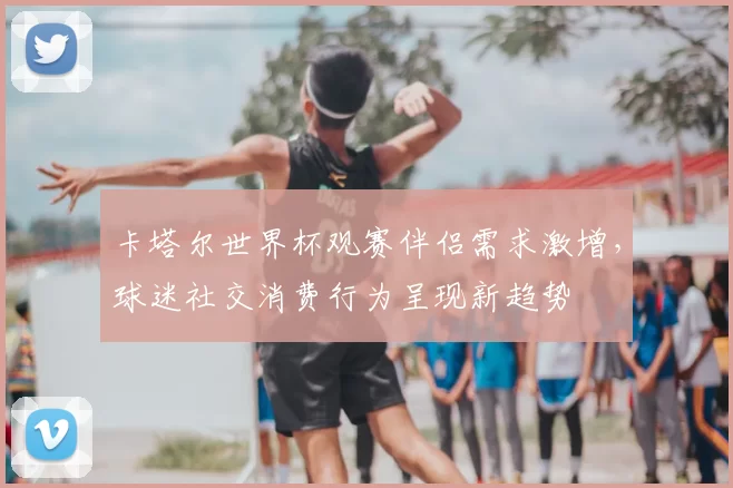 卡塔尔世界杯观赛伴侣需求激增，球迷社交消费行为呈现新趋势