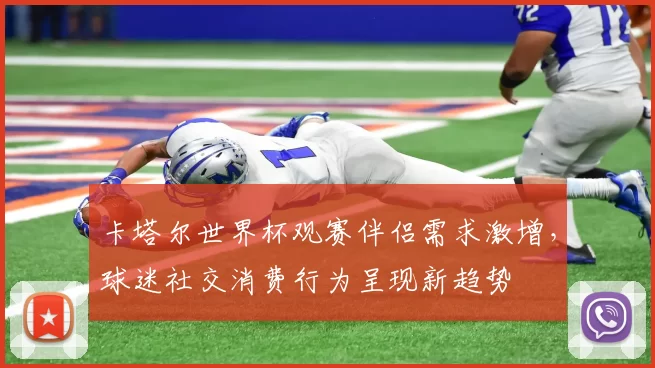 卡塔尔世界杯观赛伴侣需求激增，球迷社交消费行为呈现新趋势