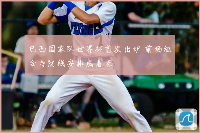 巴西国家队世界杯首发出炉 前场组合与防线安排成看点