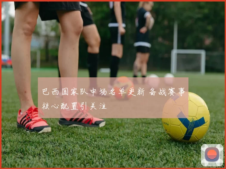 巴西国家队中场名单更新 备战赛事核心配置引关注