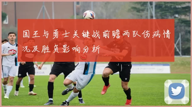 国王与勇士关键战前瞻两队伤病情况及胜负影响分析