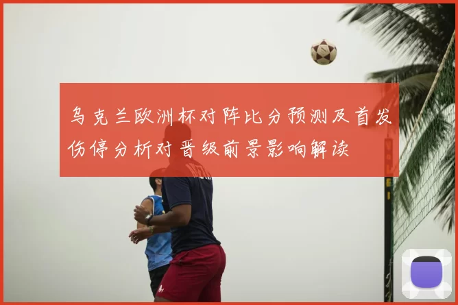 乌克兰欧洲杯对阵比分预测及首发伤停分析对晋级前景影响解读