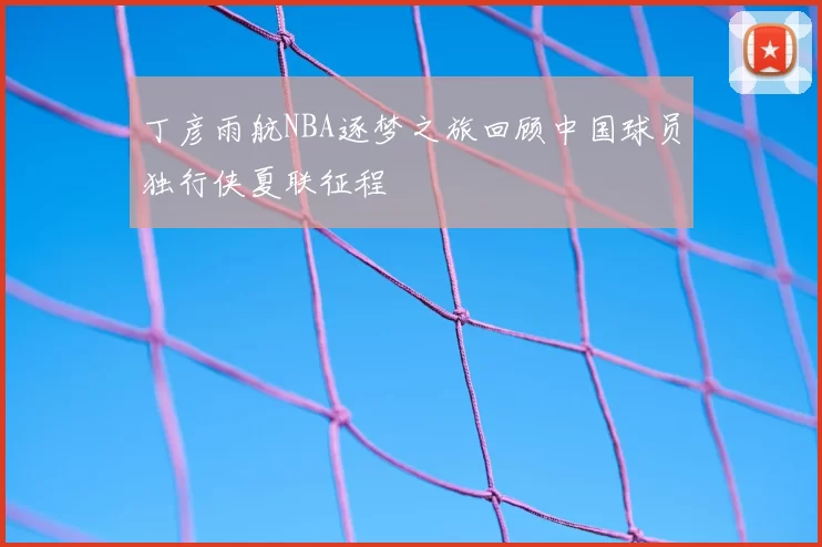 丁彦雨航NBA逐梦之旅回顾中国球员独行侠夏联征程