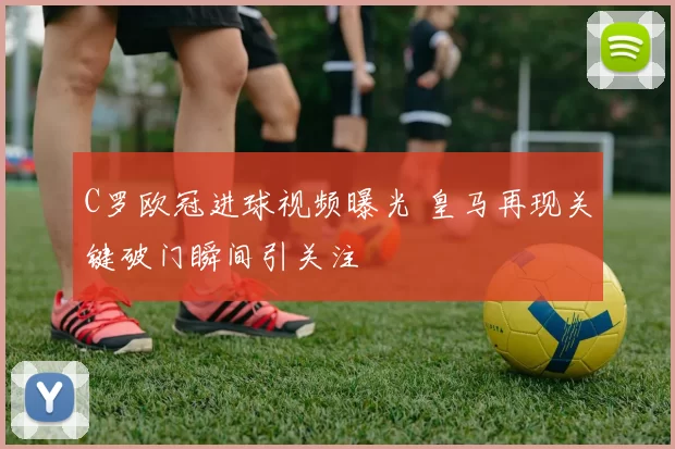 C罗欧冠进球视频曝光 皇马再现关键破门瞬间引关注