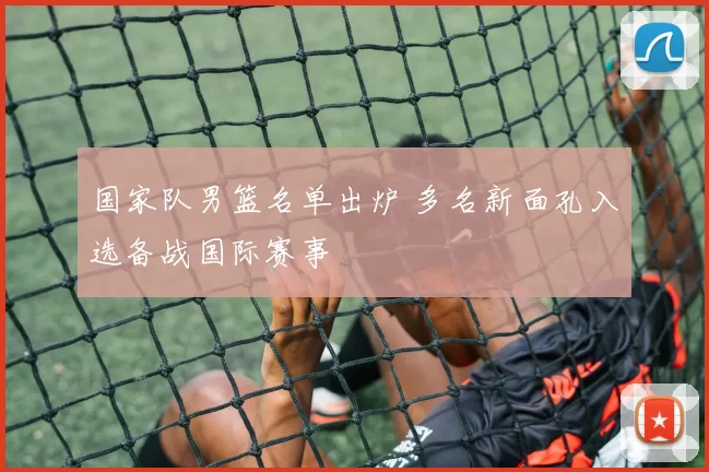 国家队男篮名单出炉 多名新面孔入选备战国际赛事