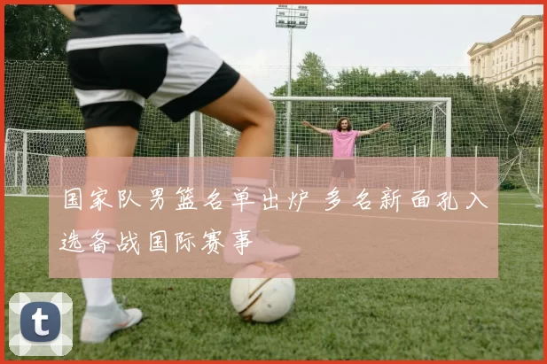 国家队男篮名单出炉 多名新面孔入选备战国际赛事