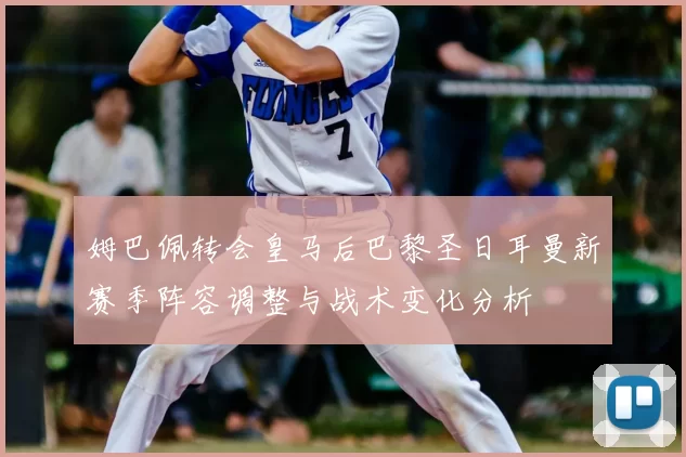 姆巴佩转会皇马后巴黎圣日耳曼新赛季阵容调整与战术变化分析