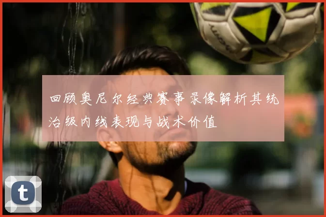 回顾奥尼尔经典赛事录像解析其统治级内线表现与战术价值