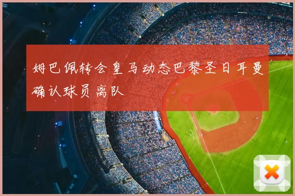 姆巴佩转会皇马动态巴黎圣日耳曼确认球员离队