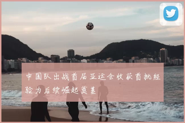 中国队出战首届亚运会收获首批经验为后续崛起奠基