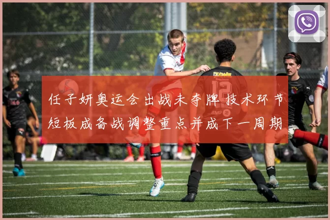 任子妍奥运会出战未夺牌 技术环节短板成备战调整重点并成下一周期重点