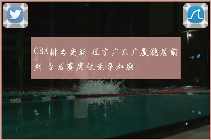 CBA排名更新 辽宁广东广厦稳居前列 季后赛席位竞争加剧