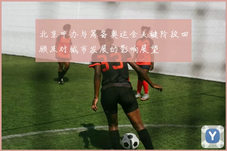 北京申办与筹备奥运会关键阶段回顾及对城市发展的影响展望