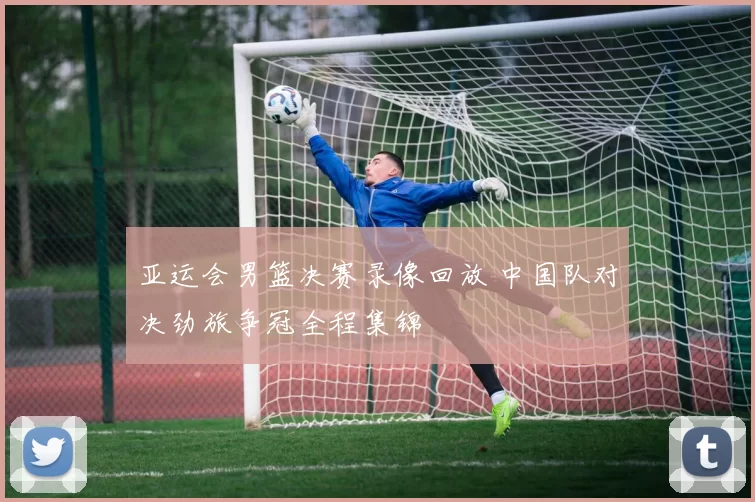 亚运会男篮决赛录像回放 中国队对决劲旅争冠全程集锦